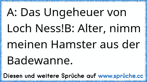 A: Das Ungeheuer von Loch Ness!
B: Alter, nimm meinen Hamster aus der Badewanne.