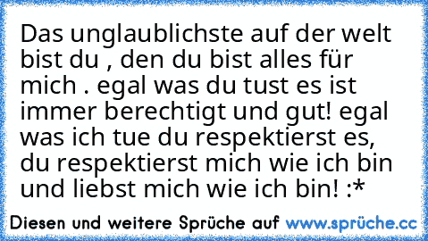 Das unglaublichste auf der welt bist du , den du bist alles für mich . egal was du tust es ist immer berechtigt und gut! egal was ich tue du respektierst es, du respektierst mich wie ich bin und liebst mich wie ich bin! :*