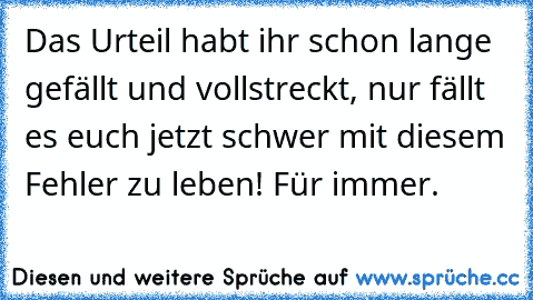 Das Urteil habt ihr schon lange gefällt und vollstreckt, nur fällt es euch jetzt schwer mit diesem Fehler zu leben! Für immer.