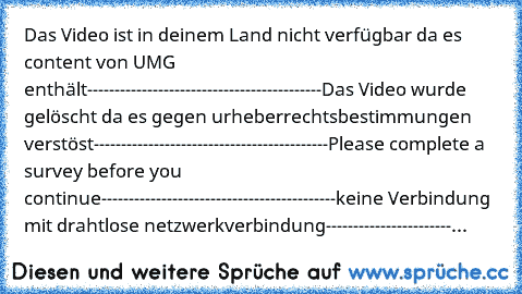 Das Video ist in deinem Land nicht verfügbar da es content von UMG enthält
-------------------------------------------
Das Video wurde gelöscht da es gegen urheberrechtsbestimmungen verstöst
-------------------------------------------
Please complete a survey before you continue
-------------------------------------------
keine Verbindung mit drahtlose netzwerkverbindung
--------------------------...