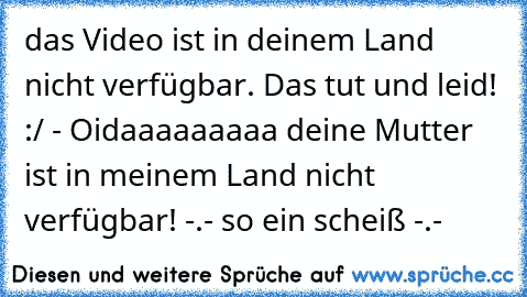 das Video ist in deinem Land nicht verfügbar. Das tut und leid! :/ 
- Oidaaaaaaaaa deine Mutter ist in meinem Land nicht verfügbar! -.- so ein scheiß -.-