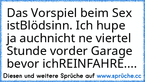 Das Vorspiel beim Sex ist
Blödsinn. Ich hupe ja auch
nicht ne viertel Stunde vor
der Garage bevor ich
REINFAHRE....