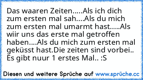 Das waaren Zeiten..
...Als ich dich zum ersten mal sah.
...Als du mich zum ersten mal umarmt hast..
...Als wiir uns das erste mal getroffen haben.
...Als du mich zum ersten mal geküsst hast.
Die zeiten sind vorbei..  Es gibt nuur 1 erstes Mal.. :S