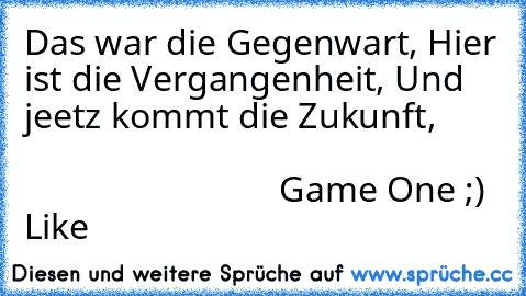 Das war die Gegenwart, Hier ist die Vergangenheit, Und jeetz kommt die Zukunft,                                                                                         
Game One ;) Like ♥