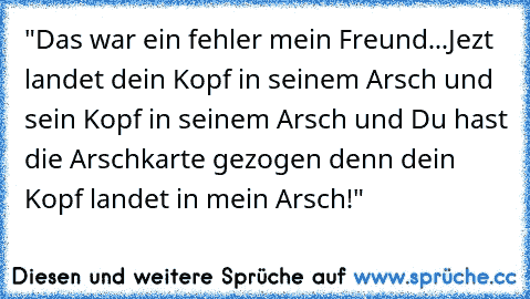 "Das war ein fehler mein Freund...
Jezt landet dein Kopf in seinem Arsch und sein Kopf in seinem Arsch und Du hast die Arschkarte gezogen denn dein Kopf landet in mein Arsch!"