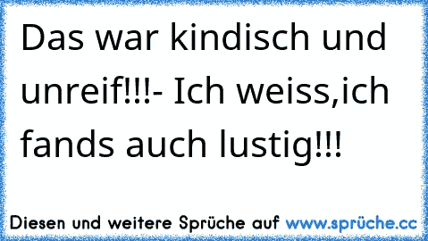 Das war kindisch und unreif!!!- Ich weiss,ich fands auch lustig!!! ☺