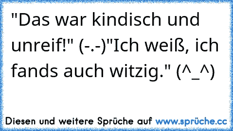 "Das war kindisch und unreif!" (-.-)
"Ich weiß, ich fands auch witzig." (^_^)