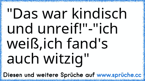 "Das war kindisch und unreif!"-"ich weiß,ich fand's auch witzig"