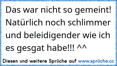 Das war nicht so gemeint! Natürlich noch schlimmer und beleidigender wie ich es gesgat habe!!! ^^