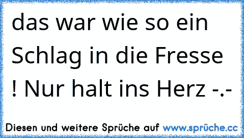 das war wie so ein Schlag in die Fresse ! Nur halt ins Herz -.-