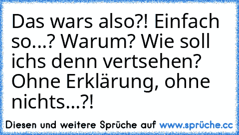 Das wars also?! Einfach so...? Warum? Wie soll ichs denn vertsehen? Ohne Erklärung, ohne nichts...?!