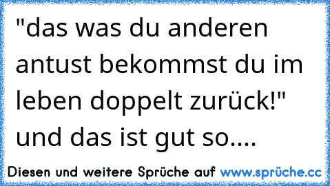 "das was du anderen antust bekommst du im leben doppelt zurück!" und das ist gut so....