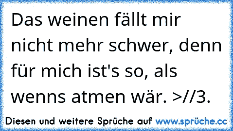 Das weinen fällt mir nicht mehr schwer, denn für mich ist's so, als wenns atmen wär. >//3.