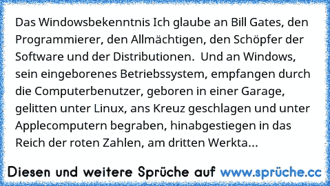 Das Windowsbekenntnis
 Ich glaube an Bill Gates, den Programmierer, den Allmächtigen,
 den Schöpfer der Software und der Distributionen. 
 Und an Windows,
 sein eingeborenes Betriebssystem,
 empfangen durch die Computerbenutzer,
 geboren in einer Garage,
 gelitten unter Linux,
 ans Kreuz geschlagen und unter Applecomputern begraben,
 hinabgestiegen in das Reich der roten Zahlen,
 am dritten Wer...