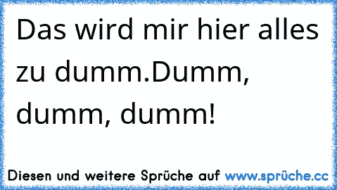 Das wird mir hier alles zu dumm.
Dumm, dumm, dumm!