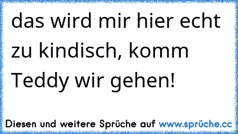 das wird mir hier echt zu kindisch, komm Teddy wir gehen!