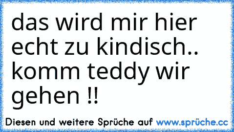 das wird mir hier echt zu kindisch.. komm teddy wir gehen !!