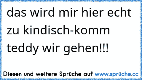 das wird mir hier echt zu kindisch-
komm teddy wir gehen!!!