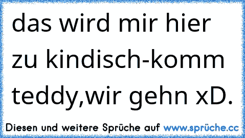 das wird mir hier zu kindisch-komm teddy,wir gehn xD.