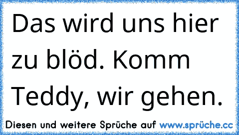 Das wird uns hier zu blöd. Komm Teddy, wir gehen.