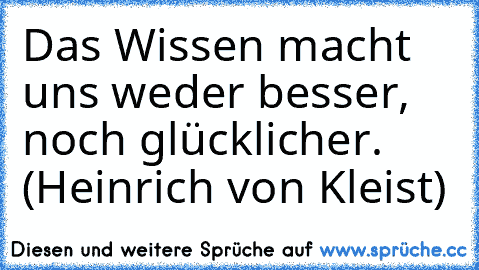 Das Wissen macht uns weder besser, noch glücklicher. (Heinrich von Kleist)