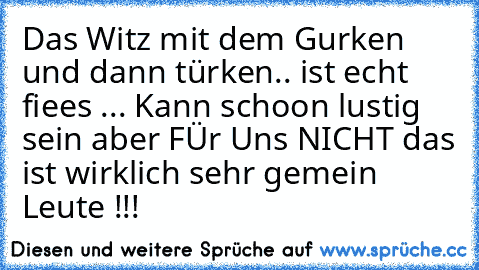 Das Witz mit dem Gurken und dann türken.. ist echt fiees ... Kann schoon lustig sein aber FÜr Uns NICHT das ist wirklich sehr gemein Leute !!!