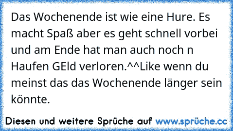 Das Wochenende ist wie eine Hure. Es macht Spaß aber es geht schnell vorbei und am Ende hat man auch noch n Haufen GEld verloren.^^
Like wenn du meinst das das Wochenende länger sein könnte.