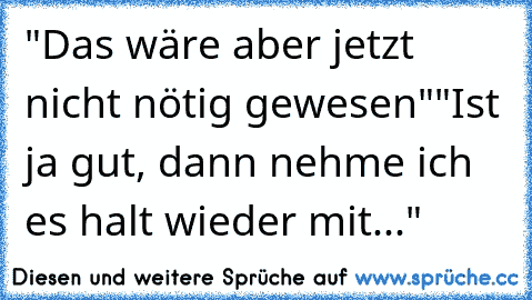 "Das wäre aber jetzt nicht nötig gewesen"
"Ist ja gut, dann nehme ich es halt wieder mit..."