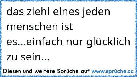 das ziehl eines jeden menschen ist es...einfach nur glücklich zu sein...