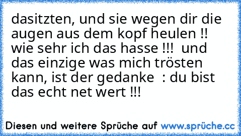 dasitzten, und sie wegen dir die augen aus dem kopf heulen !! wie sehr ich das hasse !!!  und das einzige was mich trösten kann, ist der gedanke  : du bist das echt net wert !!!