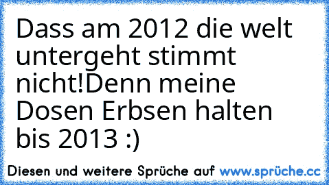 Dass am 2012 die welt untergeht stimmt nicht!
Denn meine Dosen Erbsen halten bis 2013 :)