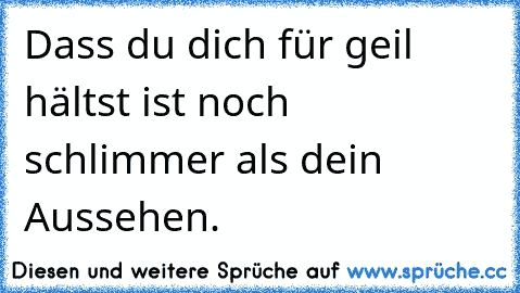 Dass du dich für geil hältst ist noch schlimmer als dein Aussehen.