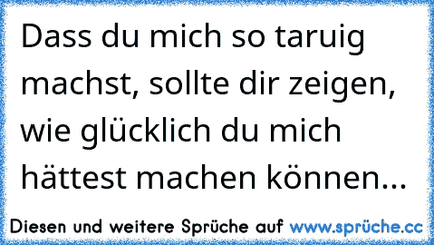 Dass du mich so taruig machst, sollte dir zeigen, wie glücklich du mich hättest machen können...