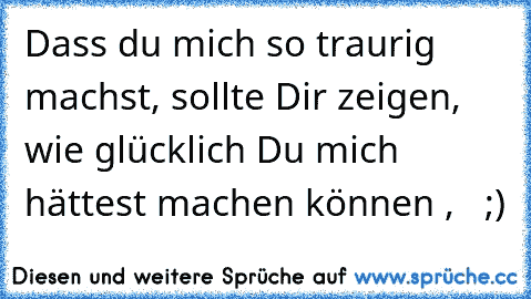 Dass du mich so traurig machst, sollte Dir zeigen, wie glücklich Du mich hättest machen können ,   ;)