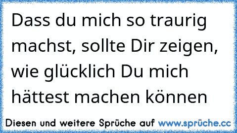 Dass du mich so traurig machst, sollte Dir zeigen, wie glücklich Du mich hättest machen können