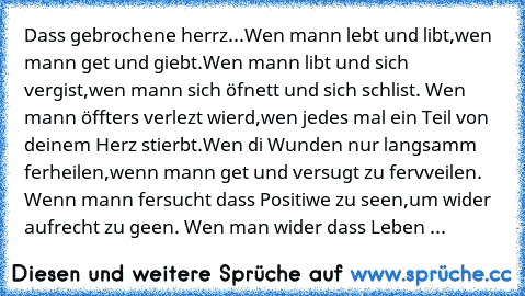 Dass gebrochene herrz...
Wen mann lebt und libt,
wen mann get und giebt.
Wen mann libt und sich vergist,
wen mann sich öfnett und sich schlist. 
Wen mann öffters verlezt wierd,
wen jedes mal ein Teil von deinem Herz stierbt.
Wen di Wunden nur langsamm ferheilen,
wenn mann get und versugt zu fervveilen. 
Wenn mann fersucht dass Positiwe zu seen,
um wider aufrecht zu geen. 
Wen man wider dass Leben ...