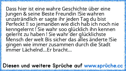 Dass hier ist eine wahre Geschichte über eine Jungen & seine Beste Freundin !
Sie wahren unzaträndlich er sagte ihr jeden Tag du bist Perfeckt !! so jemanden wie dich hab ich noch nie kenngelernt ! Sie wahr soo glücklich ihn kennen gelernt zu haben ! Sie wahr der glücklichste Mensch der welt ♥
Bis sicher das alles änderte !Sie gingen wie immer zusammen durch die Stadt immer Lächelnd...Er bracht...