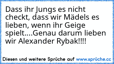 Dass ihr Jungs es nicht checkt, dass wir Mädels es lieben, wenn ihr Geige spielt....
Genau darum lieben wir Alexander Rybak!!!!
♥ ♥ ♥ ♥ ♥ ♥ ♥ ♥ ♥ ♥ ♥