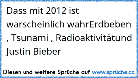 Dass mit 2012 ist warscheinlich wahr
Erdbeben , Tsunami , Radioaktivität
und Justin Bieber