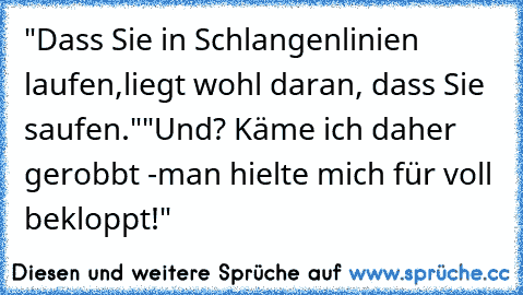 "Dass Sie in Schlangenlinien laufen,
liegt wohl daran, dass Sie saufen."
"Und? Käme ich daher gerobbt -
man hielte mich für voll bekloppt!"