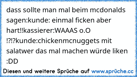 dass sollte man mal beim mcdonalds sagen:
kunde: einmal ficken aber hart!!
kassierer:WAAAS o.O !?!?
kunde:chickenmcnuggets mit salat
wer das mal machen würde liken :DD