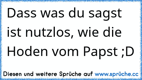 Dass was du sagst ist nutzlos, wie die Hoden vom Papst ;D