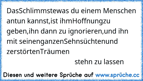 Das
Schlimmste
was du einem Menschen antun kannst,
ist ihm
Hoffnung
zu geben,
ihn dann zu ignorieren,
und ihn mit seinen
ganzen
Sehnsüchten
und zerstörten
Träumen
                                                                            stehn zu lassen