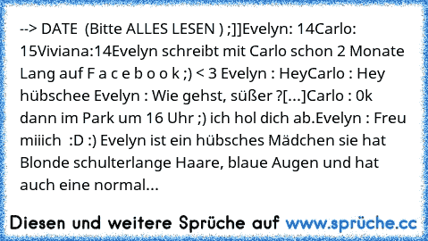 --> DATE ♥ (Bitte ALLES LESEN ) ;]]
Evelyn: 14
Carlo: 15
Viviana:14
Evelyn schreibt mit Carlo schon 2 Monate Lang auf F a c e b o o k ;) < 3 
Evelyn : Hey
Carlo : Hey hübschee ♥
Evelyn : Wie gehst, süßer ?
[...]
Carlo : 0k dann im Park um 16 Uhr ;) ich hol dich ab.
Evelyn : Freu miiich ♥ :D :) 
Evelyn ist ein hübsches Mädchen sie hat Blonde schulterlange Haare, blaue Augen und hat auch eine normal...