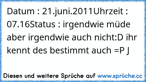 Datum : 21.juni.2011
Uhrzeit : 07.16
Status : irgendwie müde aber irgendwie auch nicht
:D ihr kennt des bestimmt auch =P 
J ♥