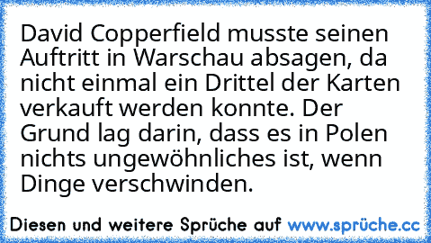 David Copperfield musste seinen Auftritt in Warschau absagen, da nicht einmal ein Drittel der Karten verkauft werden konnte. Der Grund lag darin, dass es in Polen nichts ungewöhnliches ist, wenn Dinge verschwinden.