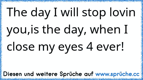 The day I will stop lovin you,
is the day, when I close my eyes 4 ever!