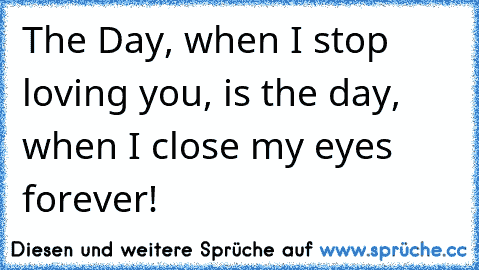 The Day, when I stop loving you, is the day, when I close my eyes forever!