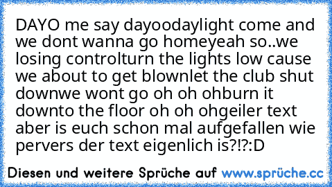 DAYO me say dayoo
daylight come and we don´t wanna go home
yeah so..
we losing control
turn the lights low ´cause we about to get blown
let the club shut down
we won´t go oh oh oh
burn it down
to the floor oh oh oh
geiler text aber is euch schon mal aufgefallen wie pervers der text eigenlich is?!?
:D