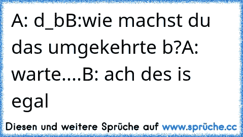 A: d_b
B:wie machst du das umgekehrte b?
A: warte....
B: ach des is egal